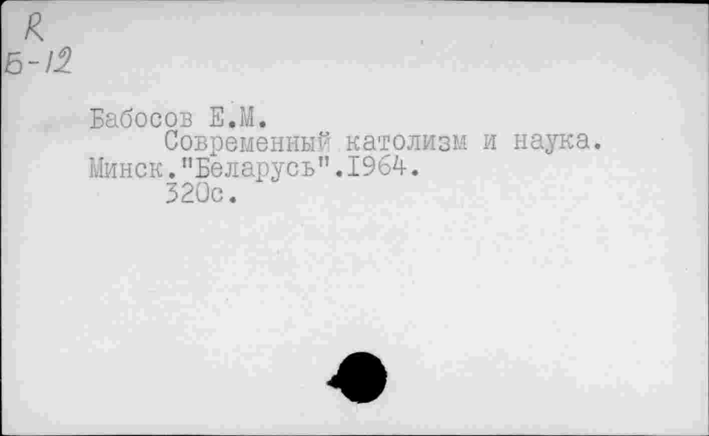 ﻿к
6-/2
Бабосов Е.М.
Современный католизм и наука.
Минск."Беларусь”.1964.
320с.